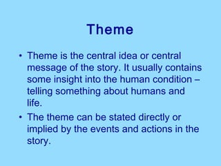 Theme
• Theme is the central idea or central
  message of the story. It usually contains
  some insight into the human condition –
  telling something about humans and
  life.
• The theme can be stated directly or
  implied by the events and actions in the
  story.
 