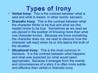 Types of Irony
• Verbal Irony:  This is the contrast between what is 
  said and what is meant. In other words: sarcasm. 
• Dramatic Irony:  This is the contrast between what 
  the character thinks to be true and what we (the 
  reader) know to be true.  Sometimes as we read we 
  are placed in the position of knowing more than what 
  one character knows.  Because we know something 
  the character does not, we read to discover how the 
  character will react when he or she learns the truth of 
  the situation. 
• Situational Irony:  This is the most common in 
  literature.  It is the contrast between what happens 
  and what was expected (or what would seem 
  appropriate).  Because it emerges from the events 
  and circumstances of a story it is often more subtle 
  and effective than verbal or dramatic irony.  
 