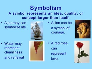 Symbolism
     A symbol represents an idea, quality, or
             concept larger than itself.
• A journey can           • A lion can be
  symbolize life             a symbol of
                             courage.


• Water may              • A red rose
  represent                can
  cleanliness              represent
  and renewal              love.
 