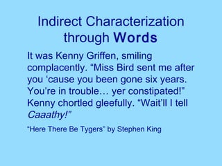 Indirect Characterization
       through Words
It was Kenny Griffen, smiling
complacently. “Miss Bird sent me after
you ‘cause you been gone six years.
You’re in trouble… yer constipated!”
Kenny chortled gleefully. “Wait’ll I tell
Caaathy!”
“Here There Be Tygers” by Stephen King
 