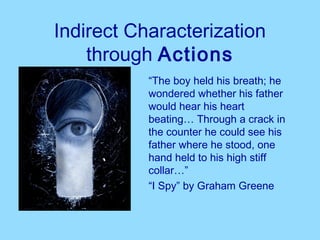 Indirect Characterization
    through Actions
           “The boy held his breath; he
           wondered whether his father
           would hear his heart
           beating… Through a crack in
           the counter he could see his
           father where he stood, one
           hand held to his high stiff
           collar…”
           “I Spy” by Graham Greene
 
