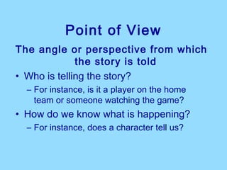 Point of View
The angle or perspective from which
              the story is told
• Who is telling the story?
  – For instance, is it a player on the home
    team or someone watching the game?
• How do we know what is happening?
  – For instance, does a character tell us?
 