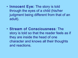 • Innocent Eye: The story is told
  through the eyes of a child (his/her
  judgment being different from that of an
  adult).

• Stream of Consciousness : The
  story is told so that the reader feels as if
  they are inside the head of one
  character and knows all their thoughts
  and reactions.
 