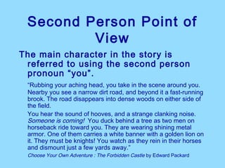 Second Person Point of
         View
The main character in the story is
 referred to using the second person
 pronoun “you”.
 “Rubbing your aching head, you take in the scene around you.
 Nearby you see a narrow dirt road, and beyond it a fast-running
 brook. The road disappears into dense woods on either side of
 the field.
 You hear the sound of hooves, and a strange clanking noise.
 Someone is coming! You duck behind a tree as two men on
 horseback ride toward you. They are wearing shining metal
 armor. One of them carries a white banner with a golden lion on
 it. They must be knights! You watch as they rein in their horses
 and dismount just a few yards away.”
 Choose Your Own Adventure : The Forbidden Castle by Edward Packard
 