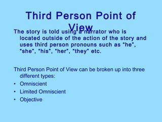 Third Person Point of
                    View
The story is told using a narrator who is
  located outside of the action of the story and
  uses third person pronouns such as “he”,
  “she”, “his”, “her”, “they” etc.


Third Person Point of View can be broken up into three
  different types:
• Omniscient
• Limited Omniscient
• Objective
 