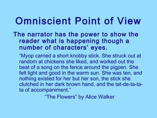 Omniscient Point of View
The narrator has the power to show the
 reader what is happening though a
 number of characters’ eyes.
 “Myop carried a short knobby stick. She struck out at
 random at chickens she liked, and worked out the
 beat of a song on the fence around the pigpen. She
 felt light and good in the warm sun. She was ten, and
 nothing existed for her but her son, the stick she
 clutched in her dark brown hand, and the tat-de-ta-ta-
 ta of accompaniment.”
              “The Flowers” by Alice Walker
 