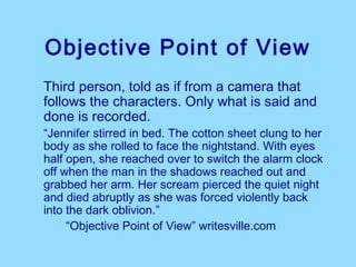 Objective Point of View
Third person, told as if from a camera that
follows the characters. Only what is said and
done is recorded.
“Jennifer stirred in bed. The cotton sheet clung to her
body as she rolled to face the nightstand. With eyes
half open, she reached over to switch the alarm clock
off when the man in the shadows reached out and
grabbed her arm. Her scream pierced the quiet night
and died abruptly as she was forced violently back
into the dark oblivion.”
     “Objective Point of View” writesville.com
 