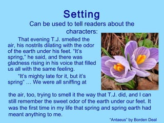 Setting
         Can be used to tell readers about the
                    characters:
     That evening T.J. smelled the
air, his nostrils dilating with the odor
of the earth under his feet. “It’s
spring,” he said, and there was
gladness rising in his voice that filled
us all with the same feeling.
     “It’s mighty late for it, but it’s
spring” … We were all sniffing at

the air, too, trying to smell it the way that T.J. did, and I can
still remember the sweet odor of the earth under our feet. It
was the first time in my life that spring and spring earth had
meant anything to me.
                                              “Antaeus” by Borden Deal
 