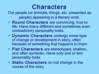 Characters
The people (or animals, things, etc. presented as
        people) appearing in a literary work.
• Round Characters are convincing, true to
  life. Have many different and sometimes even
  contradictory personality traits.
• Dynamic Characters undergo some type
  of change or development in story, often
  because of something that happens to them
• Flat Characters are stereotyped, shallow,
  and often symbolic. Have only one or two
  personality traits
• Static Characters do not change in the
  course of the story
 