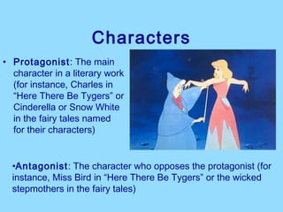 Characters
• Protagonist: The main
  character in a literary work
  (for instance, Charles in
  “Here There Be Tygers” or
  Cinderella or Snow White
  in the fairy tales named
  for their characters)


  •Antagonist: The character who opposes the protagonist (for
  instance, Miss Bird in “Here There Be Tygers” or the wicked
  stepmothers in the fairy tales)
 