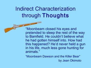Indirect Characterization
   through Thoughts

    “Moonbeam closed his eyes and
    pretended to sleep the rest of the way
    to Bamfield. He couldn’t believe what
    he had gotten himself into. How had
    this happened? He’d never held a gun
    in his life, much less gone hunting for
    animals.”
    “Moonbeam Dawson and the Killer Bear”
                       by Jean Okimoto
 