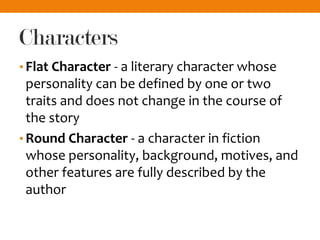 Characters
• Flat Character - a literary character whose
personality can be defined by one or two
traits and does not change in the course of
the story
• Round Character - a character in fiction
whose personality, background, motives, and
other features are fully described by the
author
 