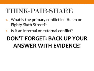 THINK-PAIR-SHARE
1. What is the primary conflict in “Helen on
Eighty-Sixth Street?”
2. Is it an internal or external conflict?
DON’T FORGET: BACK UP YOUR
ANSWER WITH EVIDENCE!
 