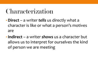 Characterization
• Direct – a writer tells us directly what a
character is like or what a person’s motives
are
• Indirect – a writer shows us a character but
allows us to interpret for ourselves the kind
of person we are meeting
 