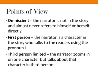 Points of View
• Omniscient – the narrator is not in the story
and almost never refers to himself or herself
directly
• First person – the narrator is a character in
the story who talks to the readers using the
pronoun I
• Third person limited – the narrator zooms in
on one character but talks about that
character in third-person
 