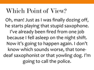 Which Point of View?
Oh, man! Just as I was finally dozing off,
he starts playing that stupid saxophone.
I’ve already been fired from one job
because I fell asleep on the night shift.
Now it’s going to happen again. I don’t
know which sounds worse, that tone-
deaf saxophonist or that yowling dog. I’m
going to call the police.
 