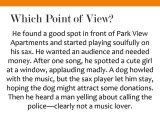 Which Point of View?
He found a good spot in front of Park View
Apartments and started playing soulfully on
his sax. He wanted an audience and needed
money. After one song, he spotted a cute girl
at a window, applauding madly. A dog howled
with the music, but the sax player let him stay,
hoping the dog might attract some donations.
Then he heard a man yelling about calling the
police—clearly not a music lover.
 