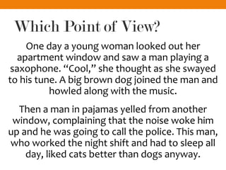 Which Point of View?
One day a young woman looked out her
apartment window and saw a man playing a
saxophone. “Cool,” she thought as she swayed
to his tune. A big brown dog joined the man and
howled along with the music.
Then a man in pajamas yelled from another
window, complaining that the noise woke him
up and he was going to call the police. This man,
who worked the night shift and had to sleep all
day, liked cats better than dogs anyway.
 