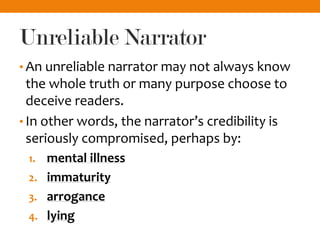Unreliable Narrator
• An unreliable narrator may not always know
the whole truth or many purpose choose to
deceive readers.
• In other words, the narrator’s credibility is
seriously compromised, perhaps by:
1. mental illness
2. immaturity
3. arrogance
4. lying
 