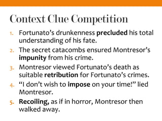 Context Clue Competition
1. Fortunato’s drunkenness precluded his total
understanding of his fate.
2. The secret catacombs ensured Montresor’s
impunity from his crime.
3. Montresor viewed Fortunato’s death as
suitable retribution for Fortunato’s crimes.
4. “I don’t wish to impose on your time!” lied
Montresor.
5. Recoiling, as if in horror, Montresor then
walked away.
 