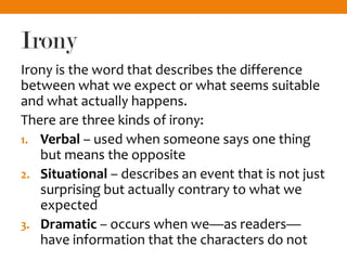 Irony
Irony is the word that describes the difference
between what we expect or what seems suitable
and what actually happens.
There are three kinds of irony:
1. Verbal – used when someone says one thing
but means the opposite
2. Situational – describes an event that is not just
surprising but actually contrary to what we
expected
3. Dramatic – occurs when we—as readers—
have information that the characters do not
 