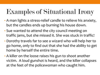 Examples of Situational Irony
• A man lights a stress-relief candle to relieve his anxiety,
but the candles ends up burning his house down.
• Sue wanted to attend the city council meeting on
traffic jams, but she missed it. She was stuck in traffic!
• Dorothy travels far to see a wizard who will help her to
go home, only to find out that she had the ability to get
home by herself the entire time.
• A killer on the loose raises his gun to shoot another
victim. A loud gunshot is heard, and the killer collapses
at the feet of the policewoman who caught him.
 
