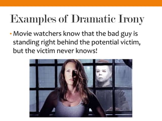 Examples of Dramatic Irony
• Movie watchers know that the bad guy is
standing right behind the potential victim,
but the victim never knows!
 