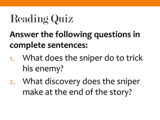 Reading Quiz
Answer the following questions in
complete sentences:
1. What does the sniper do to trick
his enemy?
2. What discovery does the sniper
make at the end of the story?
 