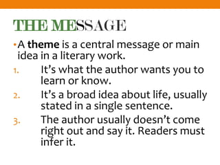 THE MESSAGE
•A theme is a central message or main
idea in a literary work.
1. It’s what the author wants you to
learn or know.
2. It’s a broad idea about life, usually
stated in a single sentence.
3. The author usually doesn’t come
right out and say it. Readers must
infer it.
 