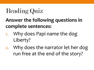 Reading Quiz
Answer the following questions in
complete sentences:
1. Why does Papi name the dog
Liberty?
2. Why does the narrator let her dog
run free at the end of the story?
 