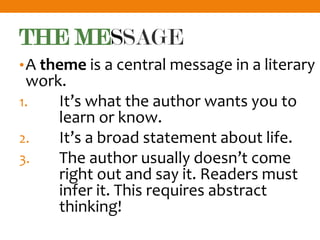 THE MESSAGE
•A theme is a central message in a literary
work.
1. It’s what the author wants you to
learn or know.
2. It’s a broad statement about life.
3. The author usually doesn’t come
right out and say it. Readers must
infer it. This requires abstract
thinking!
 