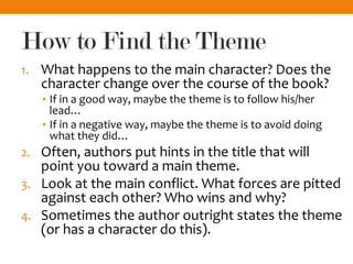 How to Find the Theme
1. What happens to the main character? Does the
character change over the course of the book?
• If in a good way, maybe the theme is to follow his/her
lead…
• If in a negative way, maybe the theme is to avoid doing
what they did…
2. Often, authors put hints in the title that will
point you toward a main theme.
3. Look at the main conflict. What forces are pitted
against each other? Who wins and why?
4. Sometimes the author outright states the theme
(or has a character do this).
 