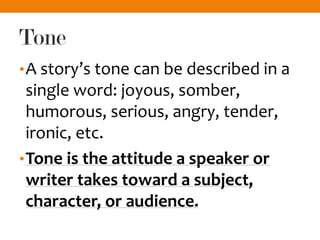 Tone
•A story’s tone can be described in a
single word: joyous, somber,
humorous, serious, angry, tender,
ironic, etc.
•Tone is the attitude a speaker or
writer takes toward a subject,
character, or audience.
 