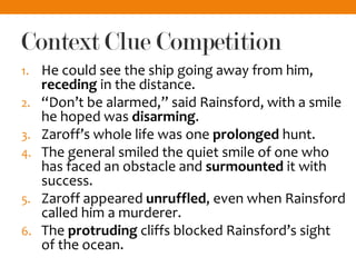 Context Clue Competition
1. He could see the ship going away from him,
receding in the distance.
2. “Don’t be alarmed,” said Rainsford, with a smile
he hoped was disarming.
3. Zaroff’s whole life was one prolonged hunt.
4. The general smiled the quiet smile of one who
has faced an obstacle and surmounted it with
success.
5. Zaroff appeared unruffled, even when Rainsford
called him a murderer.
6. The protruding cliffs blocked Rainsford’s sight
of the ocean.
 