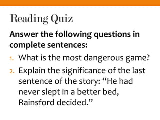 Reading Quiz
Answer the following questions in
complete sentences:
1. What is the most dangerous game?
2. Explain the significance of the last
sentence of the story: “He had
never slept in a better bed,
Rainsford decided.”
 