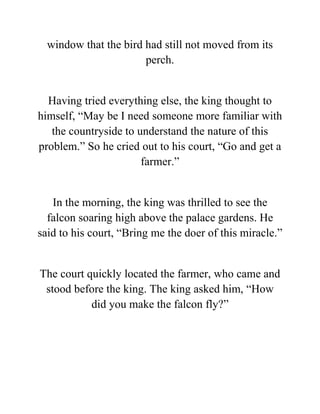 window that the bird had still not moved from its
perch.
Having tried everything else, the king thought to
himself, “May be I need someone more familiar with
the countryside to understand the nature of this
problem.” So he cried out to his court, “Go and get a
farmer.”
In the morning, the king was thrilled to see the
falcon soaring high above the palace gardens. He
said to his court, “Bring me the doer of this miracle.”
The court quickly located the farmer, who came and
stood before the king. The king asked him, “How
did you make the falcon fly?”
 