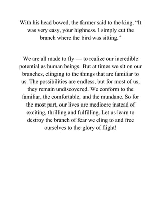 With his head bowed, the farmer said to the king, “It
was very easy, your highness. I simply cut the
branch where the bird was sitting.”
We are all made to fly — to realize our incredible
potential as human beings. But at times we sit on our
branches, clinging to the things that are familiar to
us. The possibilities are endless, but for most of us,
they remain undiscovered. We conform to the
familiar, the comfortable, and the mundane. So for
the most part, our lives are mediocre instead of
exciting, thrilling and fulfilling. Let us learn to
destroy the branch of fear we cling to and free
ourselves to the glory of flight!
 
