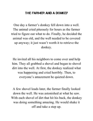 The farmer and a donkey
One day a farmer’s donkey fell down into a well.
The animal cried piteously for hours as the farmer
tried to figure out what to do. Finally, he decided the
animal was old, and the well needed to be covered
up anyway; it just wasn’t worth it to retrieve the
donkey.
He invited all his neighbors to come over and help
him. They all grabbed a shovel and began to shovel
dirt into the well. At first, the donkey realized what
was happening and cried horribly. Then, to
everyone’s amazement he quieted down.
A few shovel loads later, the farmer finally looked
down the well. He was astonished at what he saw.
With each shovel of dirt that hit his back, the donkey
was doing something amazing. He would shake it
off and take a step up.
 