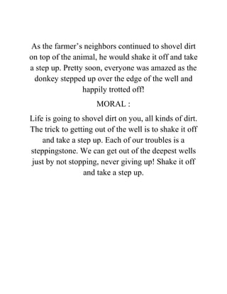 As the farmer’s neighbors continued to shovel dirt
on top of the animal, he would shake it off and take
a step up. Pretty soon, everyone was amazed as the
donkey stepped up over the edge of the well and
happily trotted off!
MORAL :
Life is going to shovel dirt on you, all kinds of dirt.
The trick to getting out of the well is to shake it off
and take a step up. Each of our troubles is a
steppingstone. We can get out of the deepest wells
just by not stopping, never giving up! Shake it off
and take a step up.
 