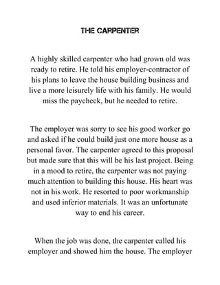 The Carpenter
A highly skilled carpenter who had grown old was
ready to retire. He told his employer-contractor of
his plans to leave the house building business and
live a more leisurely life with his family. He would
miss the paycheck, but he needed to retire.
The employer was sorry to see his good worker go
and asked if he could build just one more house as a
personal favor. The carpenter agreed to this proposal
but made sure that this will be his last project. Being
in a mood to retire, the carpenter was not paying
much attention to building this house. His heart was
not in his work. He resorted to poor workmanship
and used inferior materials. It was an unfortunate
way to end his career.
When the job was done, the carpenter called his
employer and showed him the house. The employer
 