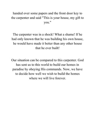 handed over some papers and the front door key to
the carpenter and said "This is your house, my gift to
you."
The carpenter was in a shock! What a shame! If he
had only known that he was building his own house,
he would have made it better than any other house
that he ever built!
Our situation can be compared to this carpenter. God
has sent us to this world to build our homes in
paradise by obeying His commands. Now, we have
to decide how well we wish to build the homes
where we will live forever.
 
