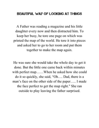 BEAUTIFUL WAY OF LOOKING AT THINGS
A Father was reading a magazine and his little
daughter every now and then distracted him. To
keep her busy, he tore one page on which was
printed the map of the world. He tore it into pieces
and asked her to go to her room and put them
together to make the map again.
He was sure she would take the whole day to get it
done. But the little one came back within minutes
with perfect map……When he asked how she could
do it so quickly, she said, “Oh…. Dad, there is a
man’s face on the other side of the paper….. I made
the face perfect to get the map right." She ran
outside to play leaving the father surprised.
 