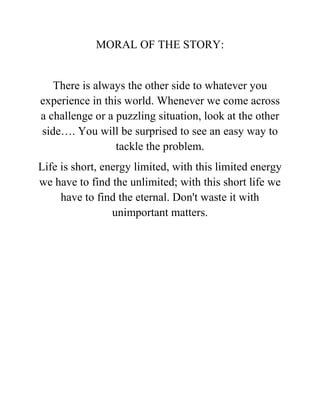 MORAL OF THE STORY:
There is always the other side to whatever you
experience in this world. Whenever we come across
a challenge or a puzzling situation, look at the other
side…. You will be surprised to see an easy way to
tackle the problem.
Life is short, energy limited, with this limited energy
we have to find the unlimited; with this short life we
have to find the eternal. Don't waste it with
unimportant matters.
 