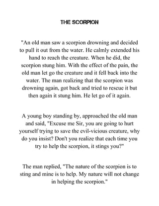 THE SCORPION
"An old man saw a scorpion drowning and decided
to pull it out from the water. He calmly extended his
hand to reach the creature. When he did, the
scorpion stung him. With the effect of the pain, the
old man let go the creature and it fell back into the
water. The man realizing that the scorpion was
drowning again, got back and tried to rescue it but
then again it stung him. He let go of it again.
A young boy standing by, approached the old man
and said, "Excuse me Sir, you are going to hurt
yourself trying to save the evil-vicious creature, why
do you insist? Don't you realize that each time you
try to help the scorpion, it stings you?"
The man replied, "The nature of the scorpion is to
sting and mine is to help. My nature will not change
in helping the scorpion."
 