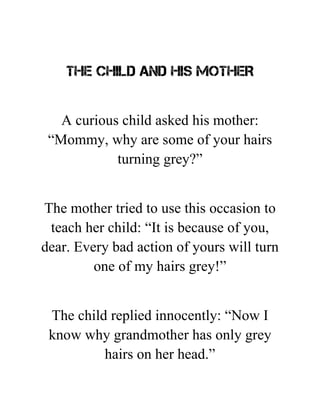 THE CHILD AND HIS MOTHER
A curious child asked his mother:
“Mommy, why are some of your hairs
turning grey?”
The mother tried to use this occasion to
teach her child: “It is because of you,
dear. Every bad action of yours will turn
one of my hairs grey!”
The child replied innocently: “Now I
know why grandmother has only grey
hairs on her head.”
 
