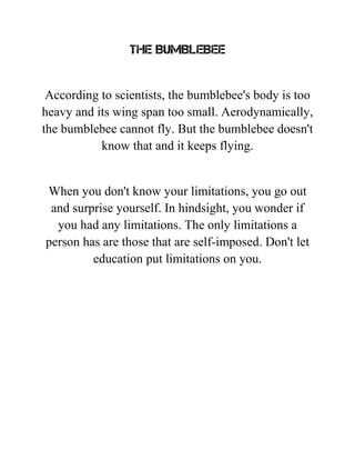 THE BUMBLEBEE
According to scientists, the bumblebee's body is too
heavy and its wing span too small. Aerodynamically,
the bumblebee cannot fly. But the bumblebee doesn't
know that and it keeps flying.
When you don't know your limitations, you go out
and surprise yourself. In hindsight, you wonder if
you had any limitations. The only limitations a
person has are those that are self-imposed. Don't let
education put limitations on you.
 