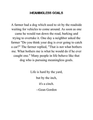 MEANINGLESS GOALS
A farmer had a dog which used to sit by the roadside
waiting for vehicles to come around. As soon as one
came he would run down the road, barking and
trying to overtake it. One day a neighbor asked the
farmer "Do you think your dog is ever going to catch
a car?" The farmer replied, "That is not what bothers
me. What bothers me is what he would do if he ever
caught one." Many people in life behave like that
dog who is pursuing meaningless goals.
Life is hard by the yard,
but by the inch,
it's a cinch.
--Gean Gordon
 