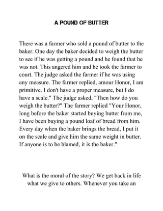 A POUND OF BUTTER
There was a farmer who sold a pound of butter to the
baker. One day the baker decided to weigh the butter
to see if he was getting a pound and he found that he
was not. This angered him and he took the farmer to
court. The judge asked the farmer if he was using
any measure. The farmer replied, amour Honor, I am
primitive. I don't have a proper measure, but I do
have a scale." The judge asked, "Then how do you
weigh the butter?" The farmer replied "Your Honor,
long before the baker started buying butter from me,
I have been buying a pound loaf of bread from him.
Every day when the baker brings the bread, I put it
on the scale and give him the same weight in butter.
If anyone is to be blamed, it is the baker."
What is the moral of the story? We get back in life
what we give to others. Whenever you take an
 
