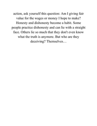 action, ask yourself this question: Am I giving fair
value for the wages or money I hope to make?
Honesty and dishonesty become a habit. Some
people practice dishonesty and can lie with a straight
face. Others lie so much that they don't even know
what the truth is anymore. But who are they
deceiving? Themselves…
 