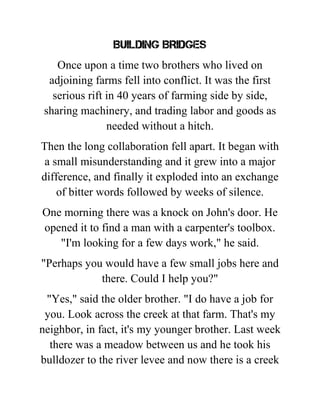 BUILDING BRIDGES
Once upon a time two brothers who lived on
adjoining farms fell into conflict. It was the first
serious rift in 40 years of farming side by side,
sharing machinery, and trading labor and goods as
needed without a hitch.
Then the long collaboration fell apart. It began with
a small misunderstanding and it grew into a major
difference, and finally it exploded into an exchange
of bitter words followed by weeks of silence.
One morning there was a knock on John's door. He
opened it to find a man with a carpenter's toolbox.
"I'm looking for a few days work," he said.
"Perhaps you would have a few small jobs here and
there. Could I help you?"
"Yes," said the older brother. "I do have a job for
you. Look across the creek at that farm. That's my
neighbor, in fact, it's my younger brother. Last week
there was a meadow between us and he took his
bulldozer to the river levee and now there is a creek
 